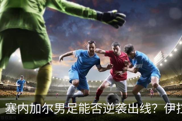 塞内加尔男足能否逆袭出线？伊拉克男足亦有一线希望！