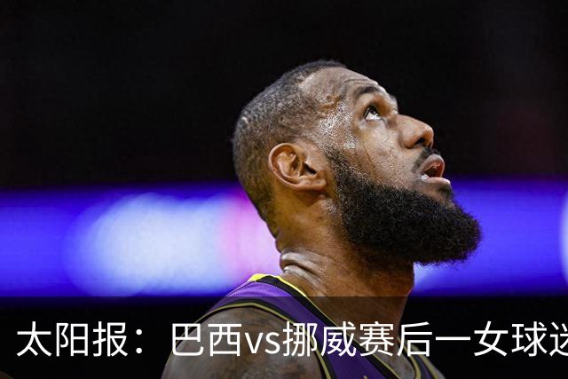 太阳报：巴西vs挪威赛后一女球迷在西班牙失踪，母亲发寻人启事