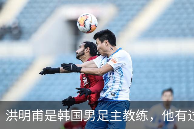 洪明甫是韩国男足主教练，他有过一次失败的经历，如今又遭质疑