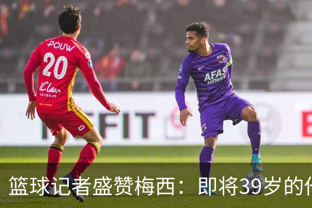 篮球记者盛赞梅西：即将39岁的他依旧无与伦比 梅西之后再无梅西