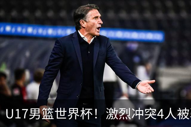 U17男篮世界杯！激烈冲突4人被驱逐，王建军承认对抗差，但不认怂